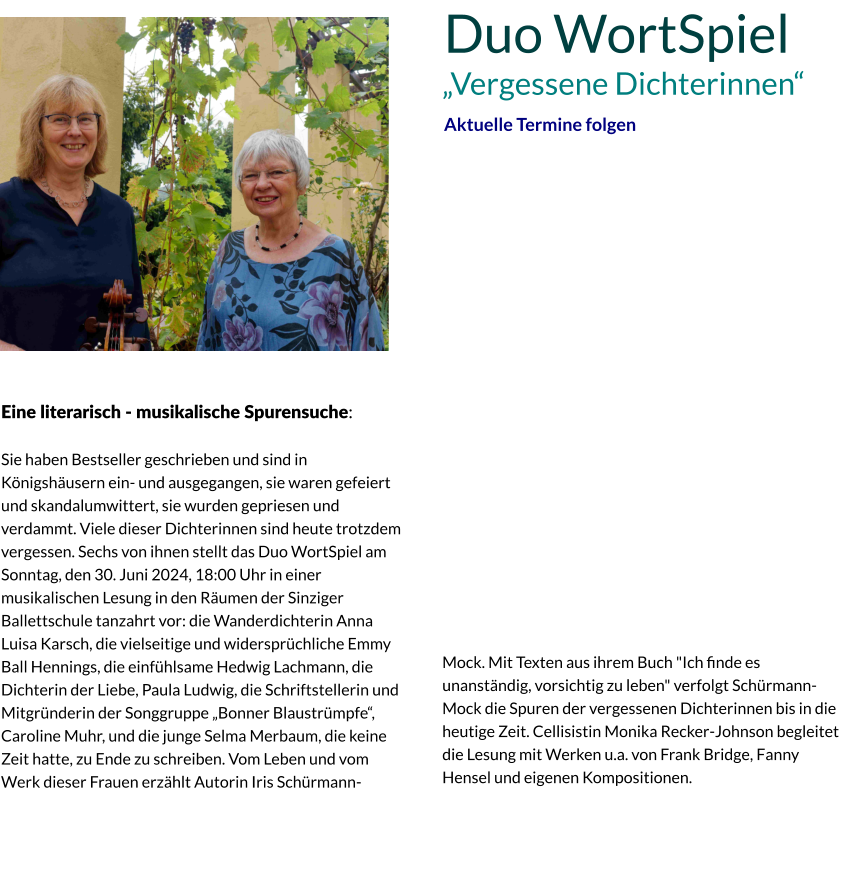 Eine literarisch - musikalische Spurensuche:  Sie haben Bestseller geschrieben und sind in Königshäusern ein- und ausgegangen, sie waren gefeiert und skandalumwittert, sie wurden gepriesen und verdammt. Viele dieser Dichterinnen sind heute trotzdem vergessen. Sechs von ihnen stellt das Duo WortSpiel am Sonntag, den 30. Juni 2024, 18:00 Uhr in einer musikalischen Lesung in den Räumen der Sinziger Ballettschule tanzahrt vor: die Wanderdichterin Anna Luisa Karsch, die vielseitige und widersprüchliche Emmy Ball Hennings, die einfühlsame Hedwig Lachmann, die Dichterin der Liebe, Paula Ludwig, die Schriftstellerin und Mitgründerin der Songgruppe „Bonner Blaustrümpfe“, Caroline Muhr, und die junge Selma Merbaum, die keine Zeit hatte, zu Ende zu schreiben. Vom Leben und vom Werk dieser Frauen erzählt Autorin Iris Schürmann-Duo WortSpiel Aktuelle Termine folgen Mock. Mit Texten aus ihrem Buch "Ich ﬁnde es unanständig, vorsichtig zu leben" verfolgt Schürmann-Mock die Spuren der vergessenen Dichterinnen bis in die heutige Zeit. Cellisistin Monika Recker-Johnson begleitet die Lesung mit Werken u.a. von Frank Bridge, Fanny Hensel und eigenen Kompositionen. „Vergessene Dichterinnen“